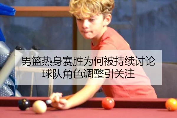 男篮热身赛胜为何被持续讨论 球队角色调整引关注